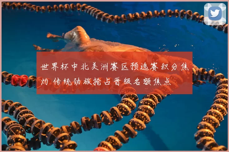 世界杯中北美洲赛区预选赛积分焦灼 传统劲旅抢占晋级名额焦点