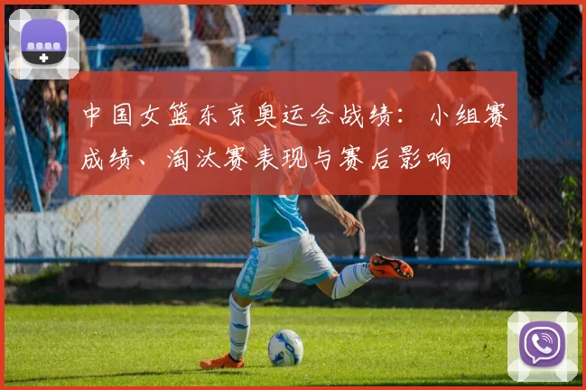 中国女篮东京奥运会战绩：小组赛成绩、淘汰赛表现与赛后影响