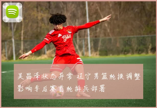 吴昌泽状态异常 辽宁男篮轮换调整影响季后赛首轮排兵部署