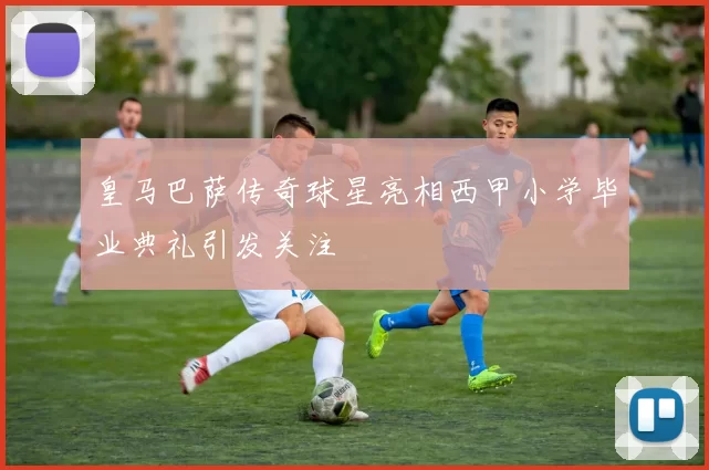 皇马巴萨传奇球星亮相西甲小学毕业典礼引发关注