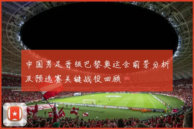 中国男足晋级巴黎奥运会前景分析及预选赛关键战役回顾