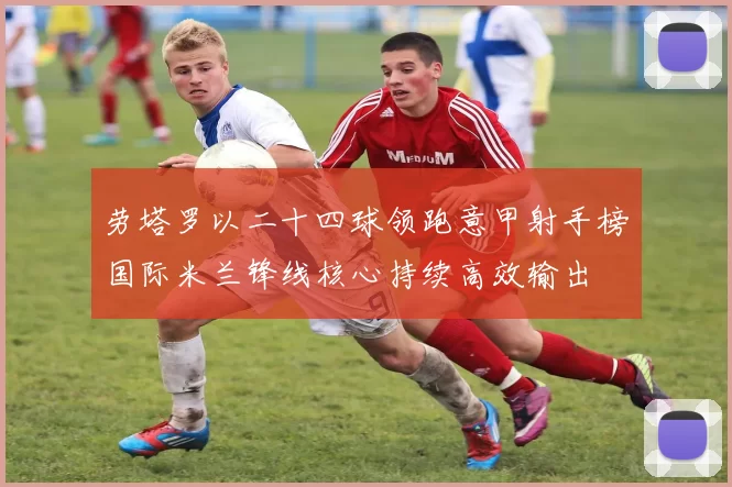 劳塔罗以二十四球领跑意甲射手榜国际米兰锋线核心持续高效输出