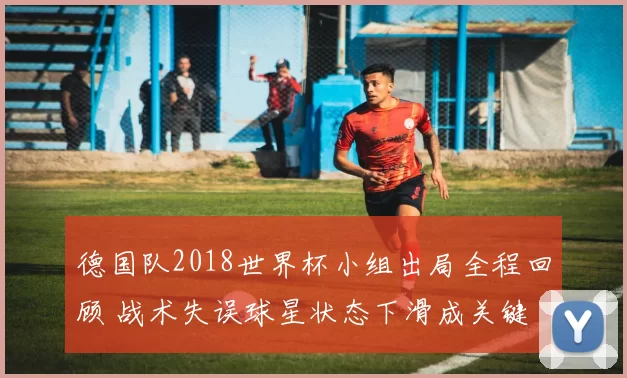 德国队2018世界杯小组出局全程回顾 战术失误球星状态下滑成关键
