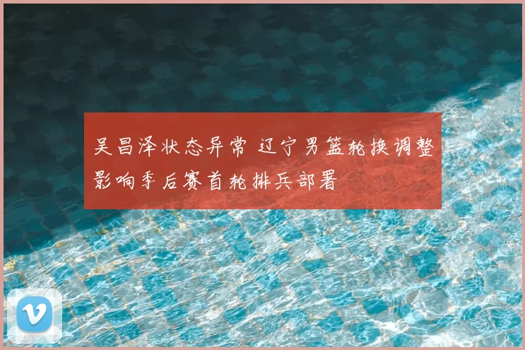 吴昌泽状态异常 辽宁男篮轮换调整影响季后赛首轮排兵部署