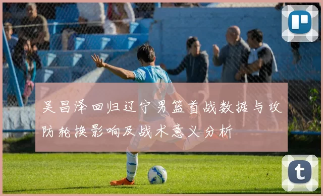 吴昌泽回归辽宁男篮首战数据与攻防轮换影响及战术意义分析