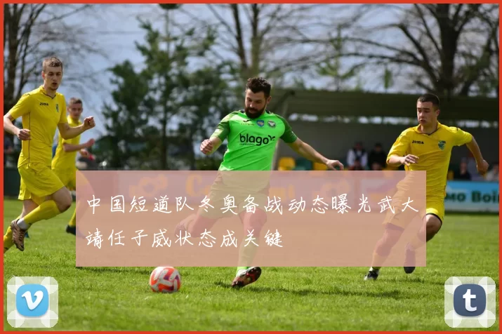 中国短道队冬奥备战动态曝光武大靖任子威状态成关键