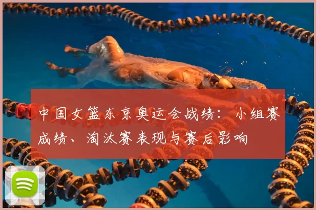 中国女篮东京奥运会战绩：小组赛成绩、淘汰赛表现与赛后影响